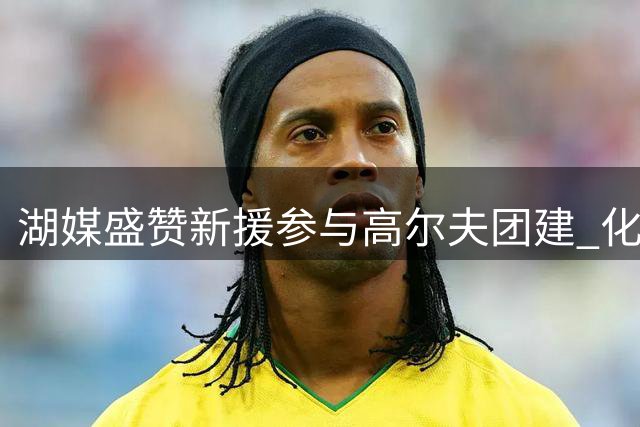 湖媒盛赞新援参与高尔夫团建 化学反应获好评